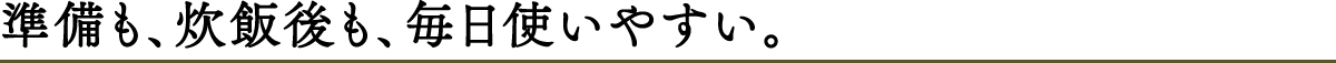 準備も、炊飯後も、毎日使いやすい。