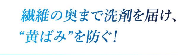 繊維の奥まで洗剤を届け、“黄ばみ”を防ぐ!