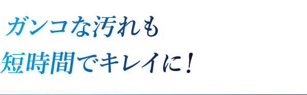 ガンコな汚れも短時間でキレイに!