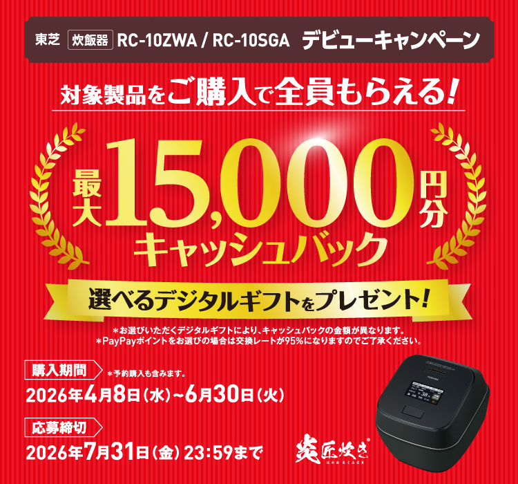 東芝 炊飯器 RC-10ZWA / RC-10SGA デビューキャンペーン 対象製品をご購入で全員もらえる！ 最大15,000円分キャッシュバック 選べるデジタルギフトをプレゼント! ＊お選びいただくデジタルギフトにより、キャッシュバックの金額が異なります。 ＊PayPayポイントをお選びの場合は交換レートが95％になりますのでご了承ください。 購入期間 2026年4月8日（水）~6月30日（火） ＊予約購入も含みます。 応募締切 2026年7月31日（金）23：59まで 炎匠炊き ほのおたくみだき ®