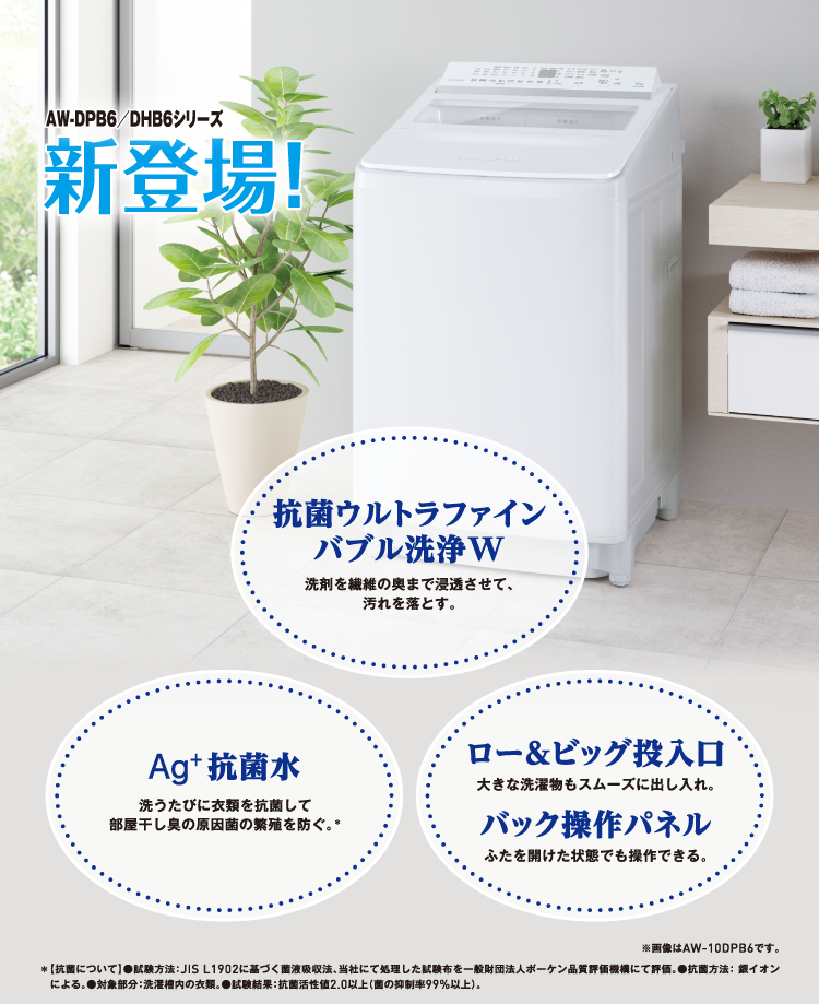 AW-DPB6/DHB6シリーズ新登場! 抗菌ウルトラファインバブル洗浄W 洗剤を繊維の奥まで浸透させて、汚れを落とす。 Ag+抗菌水 洗うたびに衣類を抗菌して部屋干し臭の原因菌の繁殖を防ぐ。* ロー&ビッグ投入口 大きな洗濯物もスムーズに出し入れ。 バック操作パネル ふたを開けた状態でも操作できる。 ※画像はAW-10DPB6です。 *【抗菌について】●試験方法:JIS L1902に基づく菌液吸収法、当社にて処理した試験布を⼀般財団法人ボーケン品質評価機構にて評価。●抗菌方法: 銀イオンによる。●対象部分:洗濯槽内の衣類。●試験結果:抗菌活性値2.0以上(菌の抑制率99%以上)。